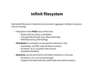 Infinit filesystem
Distributed filesystem in byzantine environment: aggregate multiple computers
into one storage.
• Filesystem in the POSIX sense of the term.
◦ Works with any client, unmodified.
◦ Fine grained semantic (e.g: video streaming).
◦ Well featured (e.g: file locking).
• Distributed: no computer as any specific authority or role.
◦ Availability: no SPOF, network failure resilient.
◦ No admin. As in, no janitor and no tyran.
◦ Scalability flexibility.
• Byzantine: you do not need to trust other computers in any way.
◦ No admins. As in, no omniscient god.
◦ Support untrusted networks, both faulty and malicious peers.
 