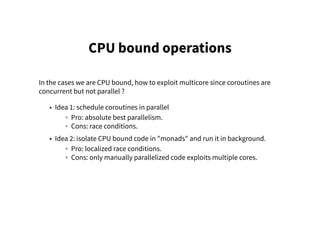 CPU bound operations
In the cases we are CPU bound, how to exploit multicore since coroutines are
concurrent but not parallel ?
• Idea 1: schedule coroutines in parallel
◦ Pro: absolute best parallelism.
◦ Cons: race conditions.
• Idea 2: isolate CPU bound code in "monads" and run it in background.
◦ Pro: localized race conditions.
◦ Cons: only manually parallelized code exploits multiple cores.
 