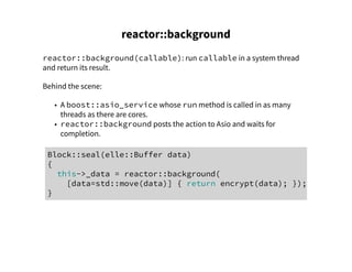 reactor::background
reactor::background(callable): run callable in a system thread
and return its result.
Behind the scene:
• A boost::asio_service whose run method is called in as many
threads as there are cores.
• reactor::background posts the action to Asio and waits for
completion.
Block::seal(elle::Buffer data)
{
this->_data = reactor::background(
[data=std::move(data)] { return encrypt(data); });
}
 