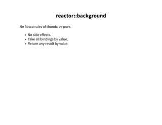 reactor::background
No fiasco rules of thumb: be pure.
• No side effects.
• Take all bindings by value.
• Return any result by value.
 