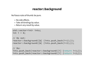 reactor::background
No fiasco rules of thumb: be pure.
• No side effects.
• Take all bindings by value.
• Return any result by value.
std::vector<int> ints;
int i = 0;
// Do not:
reactor::background([&] {ints.push_back(i+1);});
reactor::background([&] {ints.push_back(i+2);});
// Do:
ints.push_back(reactor::background([i] {return i+1;});
ints.push_back(reactor::background([i] {return i+2;});
 