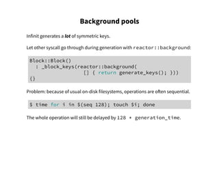 Background pools
Infinit generates a lot of symmetric keys.
Let other syscall go through during generation with reactor::background:
Block::Block()
: _block_keys(reactor::background(
[] { return generate_keys(); }))
{}
Problem: because of usual on-disk filesystems, operations are often sequential.
$ time for i in $(seq 128); touch $i; done
The whole operation will still be delayed by 128 * generation_time.
 