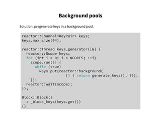 Background pools
Solution: pregenerate keys in a background pool.
reactor::Channel<KeyPair> keys;
keys.max_size(64);
reactor::Thread keys_generator([&] {
reactor::Scope keys;
for (int i = 0; i < NCORES; ++i)
scope.run([] {
while (true)
keys.put(reactor::background(
[] { return generate_keys(); }));
});
reactor::wait(scope);
});
Block::Block()
: _block_keys(keys.get())
{}
 