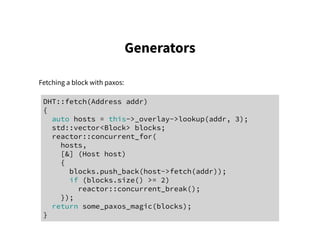 Generators
Fetching a block with paxos:
DHT::fetch(Address addr)
{
auto hosts = this->_overlay->lookup(addr, 3);
std::vector<Block> blocks;
reactor::concurrent_for(
hosts,
[&] (Host host)
{
blocks.push_back(host->fetch(addr));
if (blocks.size() >= 2)
reactor::concurrent_break();
});
return some_paxos_magic(blocks);
}
 