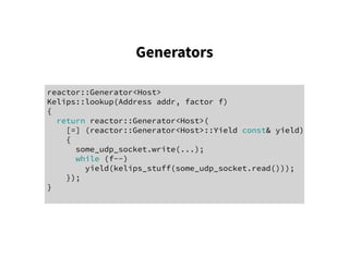 Generators
reactor::Generator<Host>
Kelips::lookup(Address addr, factor f)
{
return reactor::Generator<Host>(
[=] (reactor::Generator<Host>::Yield const& yield)
{
some_udp_socket.write(...);
while (f--)
yield(kelips_stuff(some_udp_socket.read()));
});
}
 