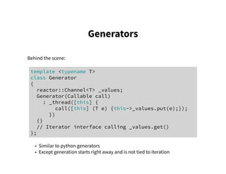 Generators
Behind the scene:
template <typename T>
class Generator
{
reactor::Channel<T> _values;
Generator(Callable call)
: _thread([this] {
call([this] (T e) {this->_values.put(e);});
})
{}
// Iterator interface calling _values.get()
};
• Similar to python generators
• Except generation starts right away and is not tied to iteration
 