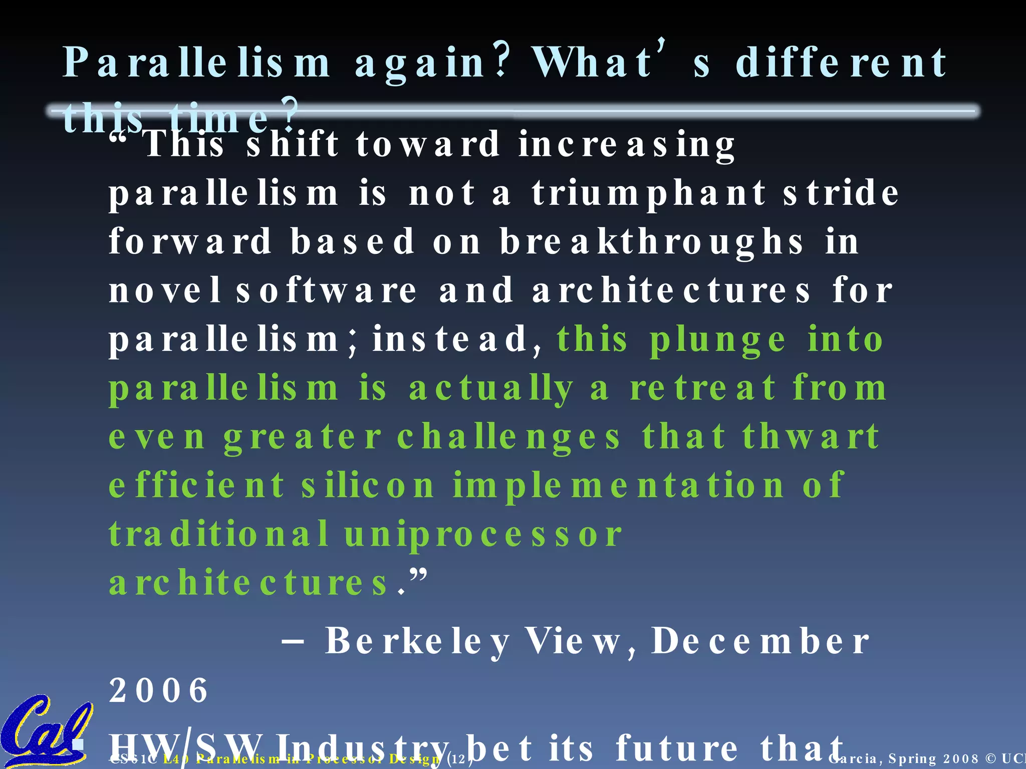 Parallelism again? What’s different this time? “ This shift toward increasing parallelism is not a triumphant stride forward based on breakthroughs in novel software and architectures for parallelism; instead, this plunge into parallelism is actually a retreat from even greater challenges that thwart efficient silicon implementation of traditional uniprocessor architectures .” – Berkeley View, December 2006 HW/SW Industry bet its future that breakthroughs will appear before it’s too late view.eecs.berkeley.edu 
