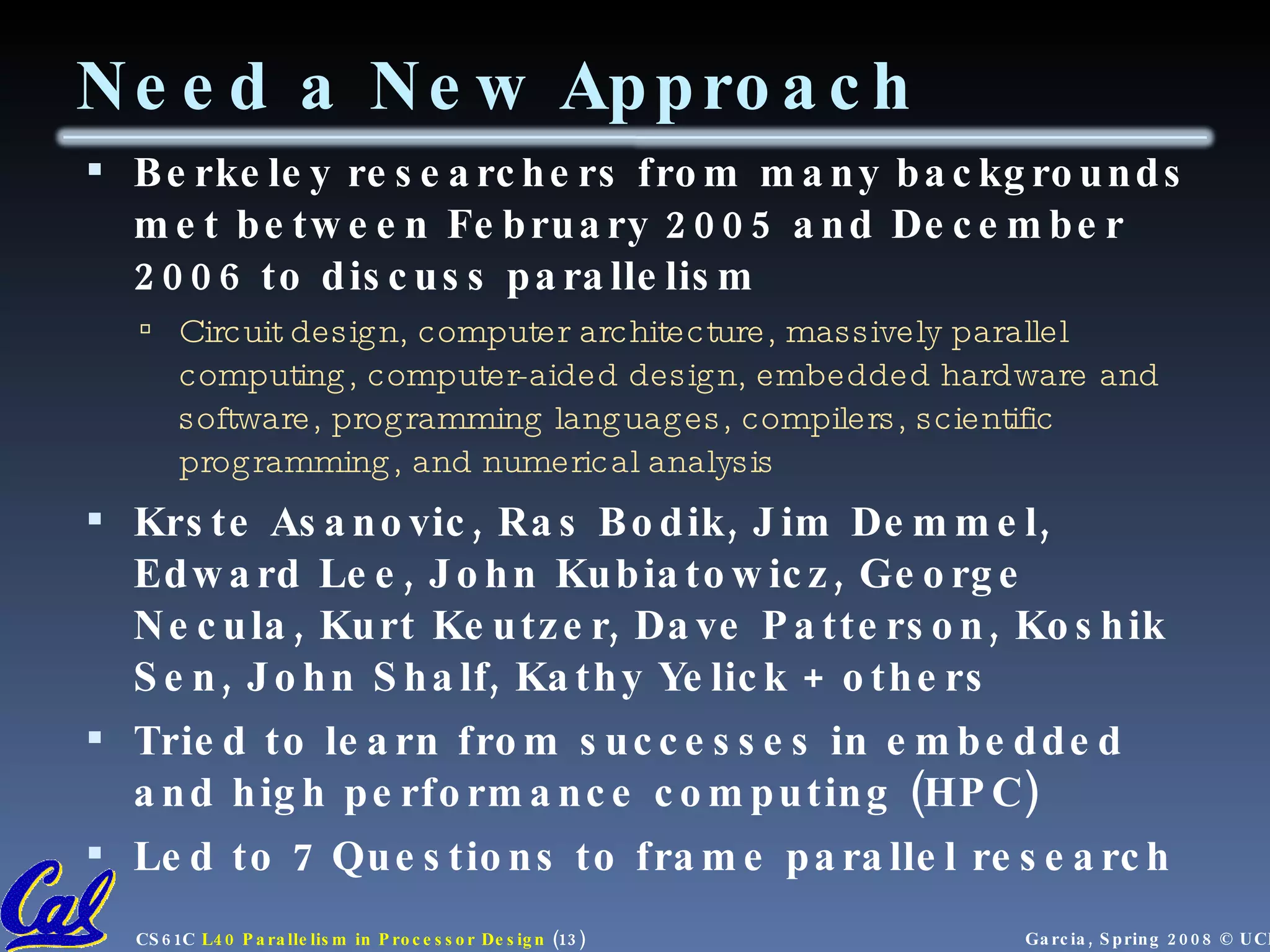 Need a New Approach Berkeley researchers from many backgrounds met between February 2005 and December 2006 to discuss parallelism Circuit design, computer architecture, massively parallel computing, computer-aided design, embedded hardware and software, programming languages, compilers, scientific programming, and numerical analysis Krste Asanovic, Ras Bodik, Jim Demmel, Edward Lee, John Kubiatowicz, George Necula, Kurt Keutzer, Dave Patterson, Koshik Sen, John Shalf, Kathy Yelick + others Tried to learn from successes in embedded and high performance computing (HPC) Led to 7 Questions to frame parallel research 