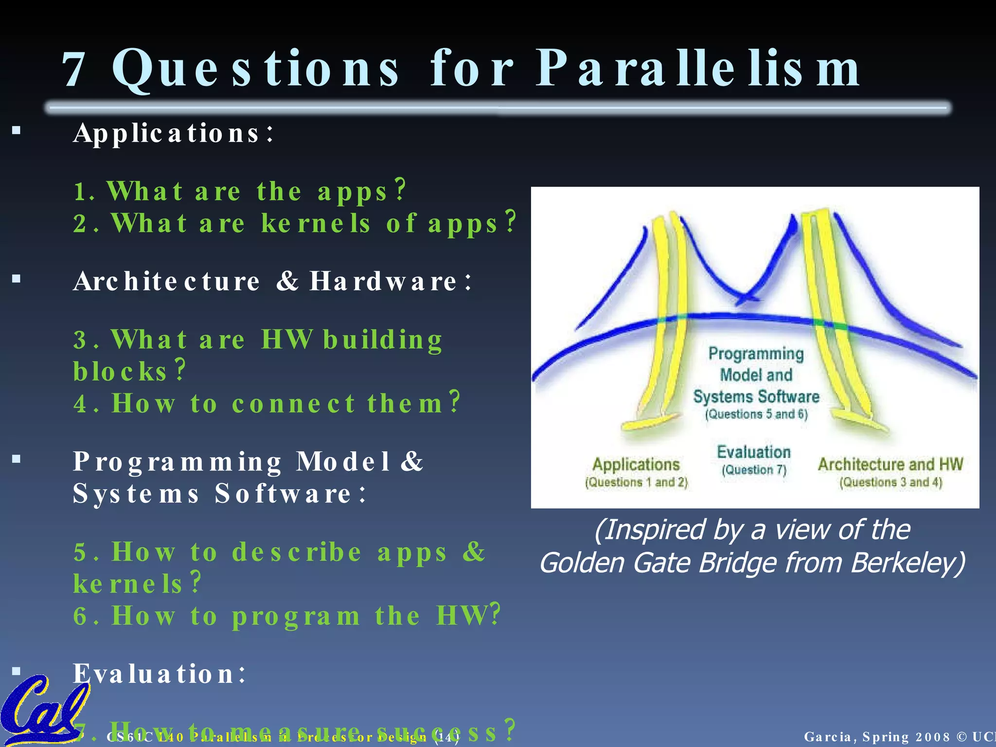 7 Questions for Parallelism Applications: 1. What are the apps? 2. What are kernels of apps? Architecture & Hardware: 3. What are HW building blocks? 4. How to connect them? Programming Model & Systems Software: 5. How to describe apps & kernels? 6. How to program the HW? Evaluation: 7. How to measure success? (Inspired by a view of the Golden Gate Bridge from Berkeley) 