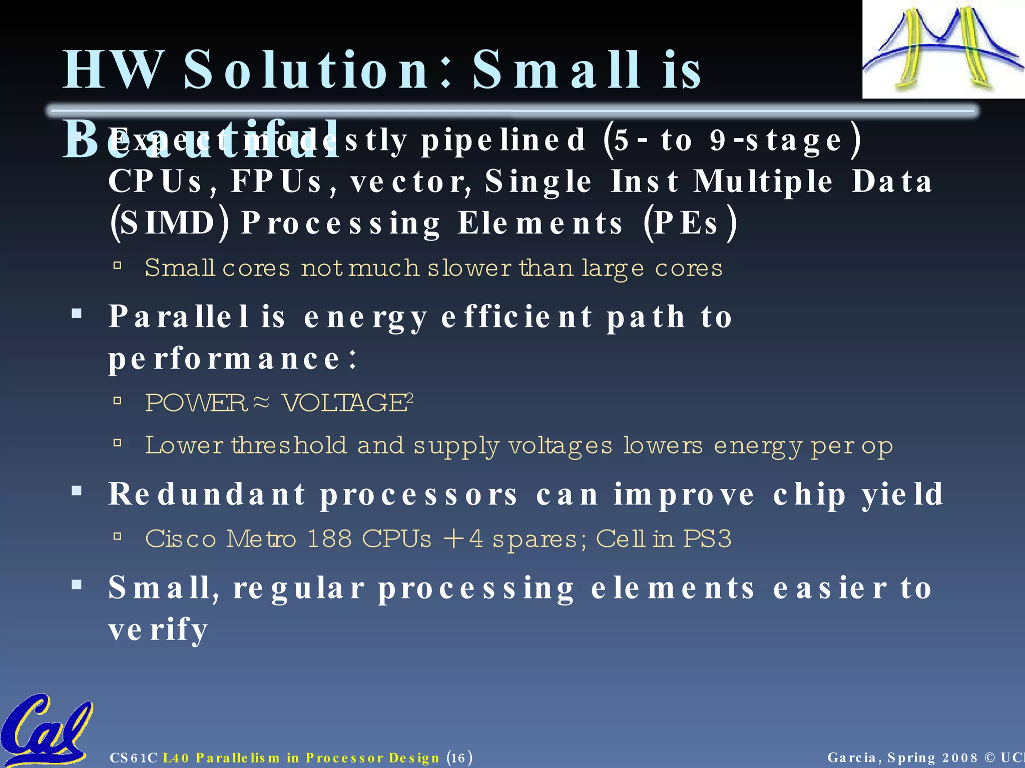 HW Solution: Small is Beautiful Expect modestly pipelined (5- to 9-stage) CPUs, FPUs, vector, Single Inst Multiple Data (SIMD) Processing Elements (PEs) Small cores not much slower than large cores Parallel is energy efficient path to performance: POWER ≈ VOLTAGE 2 Lower threshold and supply voltages lowers energy per op Redundant processors can improve chip yield Cisco Metro 188 CPUs + 4 spares; Cell in PS3 Small, regular processing elements easier to verify 