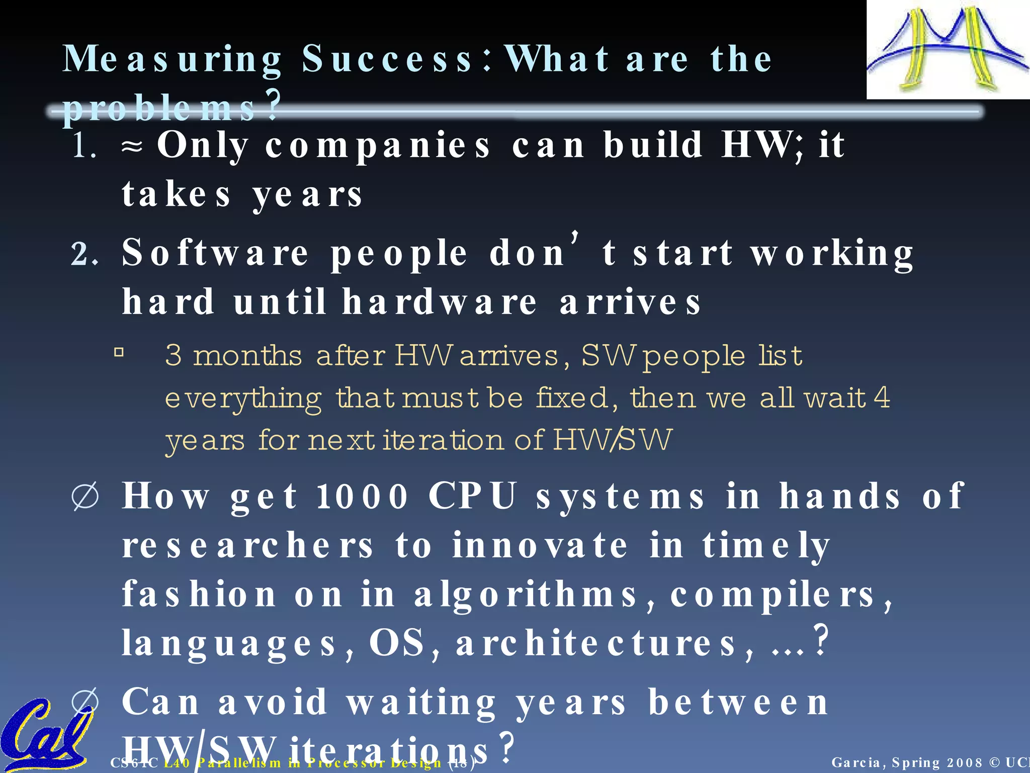 Measuring Success: What are the problems?  Only companies can build HW; it takes years Software people don’t start working hard until hardware arrives 3 months after HW arrives, SW people list everything that must be fixed, then we all wait 4 years for next iteration of HW/SW How get 1000 CPU systems in hands of researchers to innovate in timely fashion on in algorithms, compilers, languages, OS, architectures, … ? Can avoid waiting years between HW/SW iterations? 