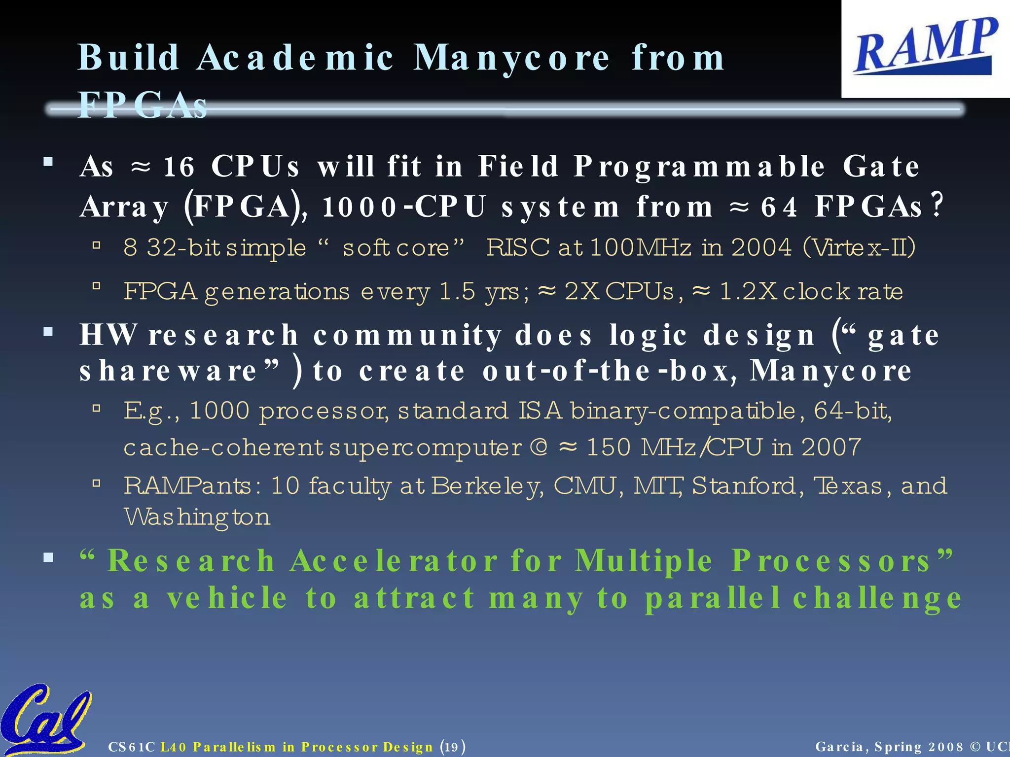 Build Academic Manycore from FPGAs As  16 CPUs will fit in Field Programmable Gate Array (FPGA), 1000-CPU system from  64 FPGAs? 8 32-bit simple “soft core” RISC at 100MHz in 2004 (Virtex-II) FPGA generations every 1.5 yrs;  2X CPUs,  1.2X clock rate HW research community does logic design (“gate shareware”) to create out-of-the-box, Manycore E.g., 1000 processor, standard ISA binary-compatible, 64-bit, cache-coherent supercomputer @  150 MHz/CPU in 2007 RAMPants: 10 faculty at Berkeley, CMU, MIT, Stanford, Texas, and Washington “ Research Accelerator for Multiple Processors” as a vehicle to attract many to parallel challenge 