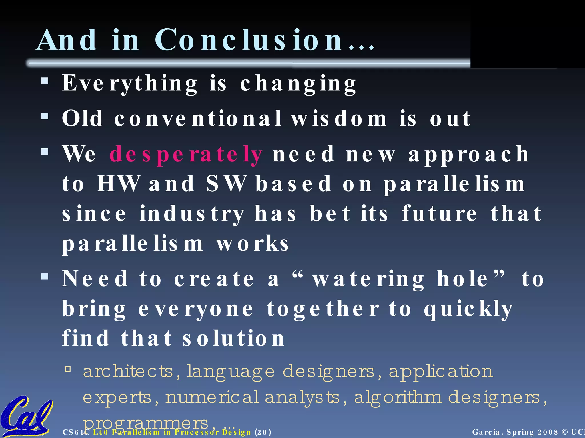 And in Conclusion… Everything is changing Old conventional wisdom is out We desperately need new approach to HW and SW based on parallelism since industry has bet its future that parallelism works Need to create a “watering hole” to bring everyone together to quickly find that solution architects, language designers, application experts, numerical analysts, algorithm designers, programmers, … 