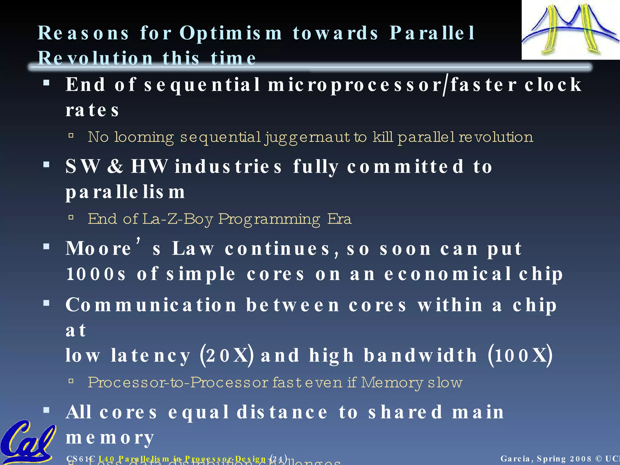 Reasons for Optimism towards Parallel Revolution this time End of sequential microprocessor/faster clock rates No looming sequential juggernaut to kill parallel revolution SW & HW industries fully committed to parallelism End of La-Z-Boy Programming Era Moore’s Law continues, so soon can put 1000s of simple cores on an economical chip Communication between cores within a chip at low latency (20X) and high bandwidth (100X) Processor-to-Processor fast even if Memory slow All cores equal distance to shared main memory Less data distribution challenges Open Source Software movement means that SW stack can evolve more quickly than in past RAMP as vehicle to ramp up parallel research 