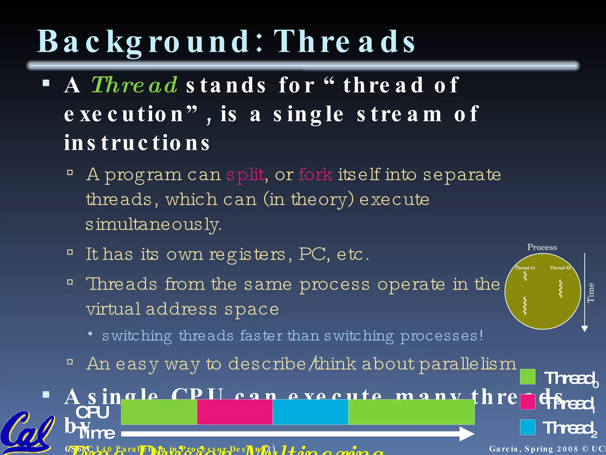 A Thread stands for “thread of execution”, is a single stream of instructions A program can split , or fork itself into separate threads, which can (in theory) execute simultaneously. It has its own registers, PC, etc. Threads from the same process operate in the same virtual address space switching threads faster than switching processes! An easy way to describe/think about parallelism A single CPU can execute many threads by Time Division Multipexing Background: Threads CPU Time Thread 0 Thread 1 Thread 2 
