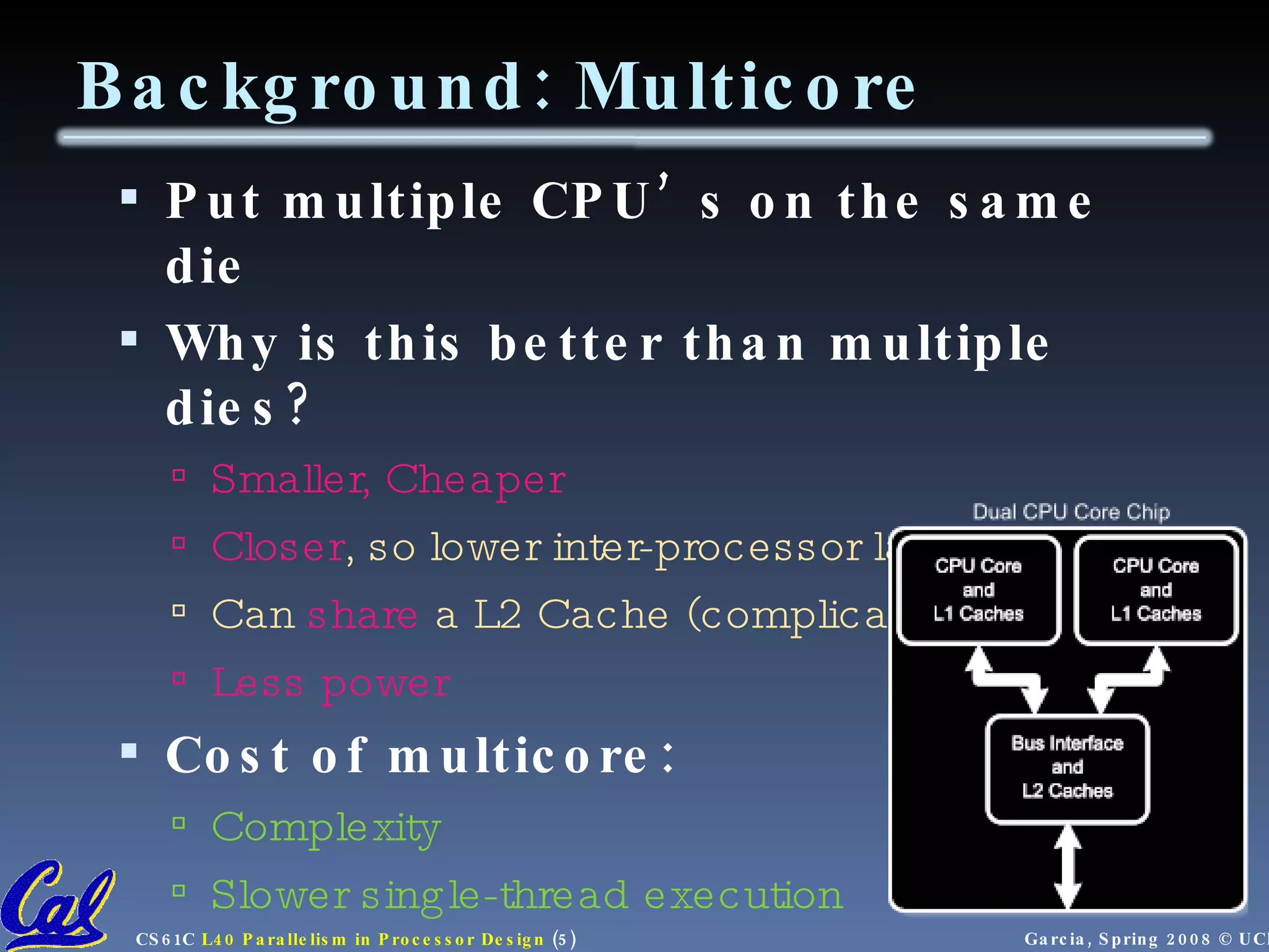 Put multiple CPU’s on the same die Why is this better than multiple dies? Smaller, Cheaper Closer , so lower inter-processor latency Can share a L2 Cache (complicated) Less power Cost of multicore: Complexity Slower single-thread execution Background: Multicore 