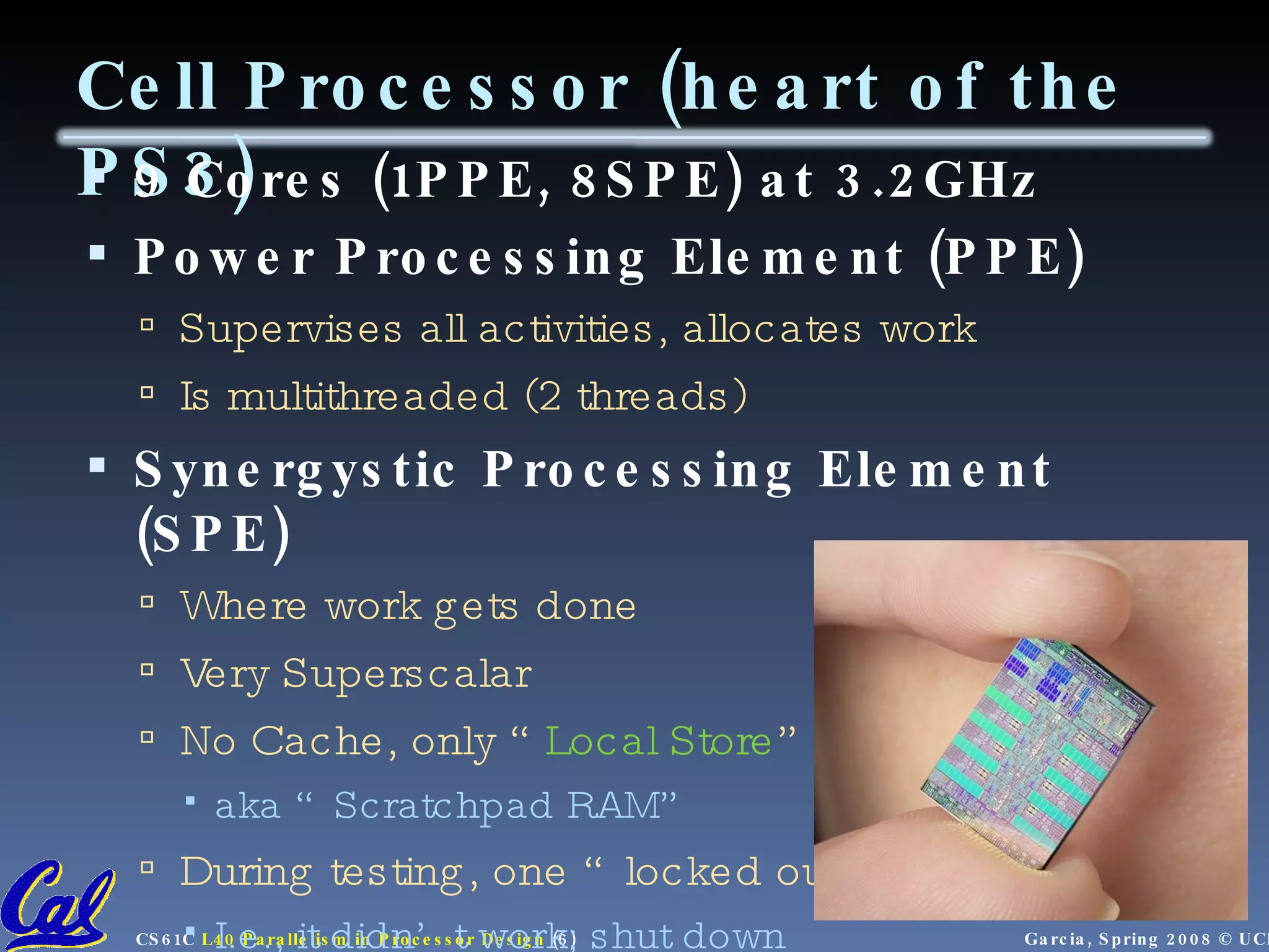 Cell Processor (heart of the PS3) 9 Cores (1PPE, 8SPE) at 3.2GHz Power Processing Element (PPE) Supervises all activities, allocates work Is multithreaded (2 threads) Synergystic Processing Element (SPE) Where work gets done Very Superscalar No Cache, only “ Local Store ” aka “Scratchpad RAM” During testing, one “locked out” I.e., it didn’t work; shut down 