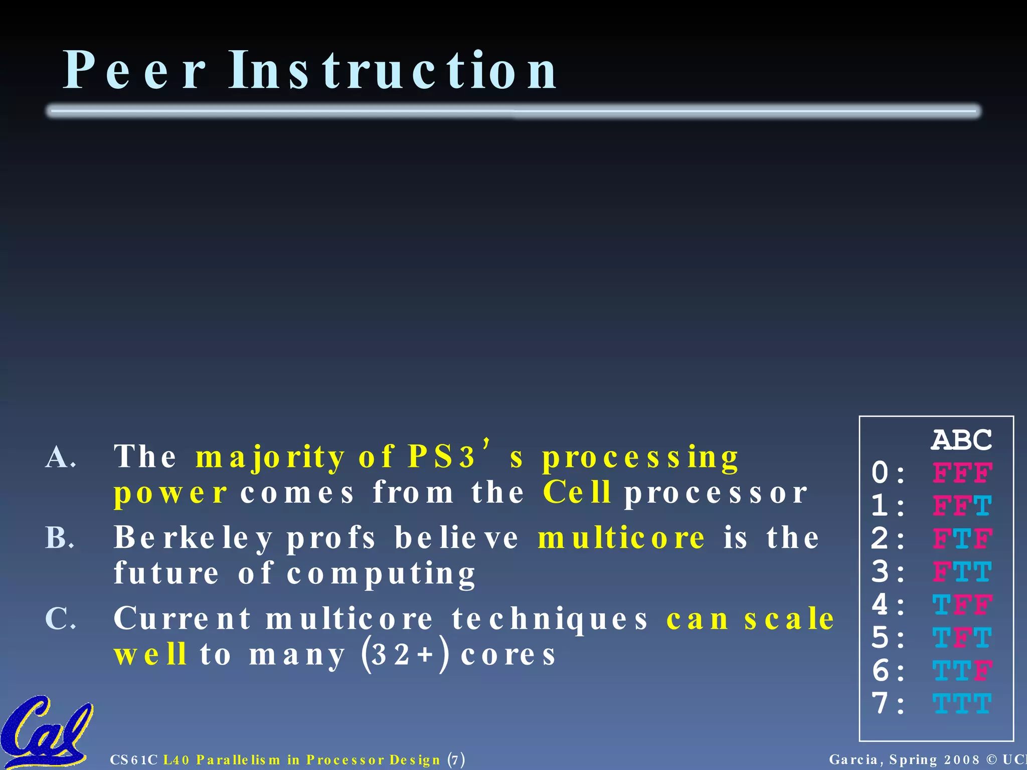 The majority of PS3’s processing power comes from the Cell processor Berkeley profs believe multicore is the future of computing Current multicore techniques can scale well to many (32+) cores Peer Instruction ABC 0: FFF 1: FF T 2: F T F 3: F TT 4: T FF 5: T F T 6: TT F 7: TTT 