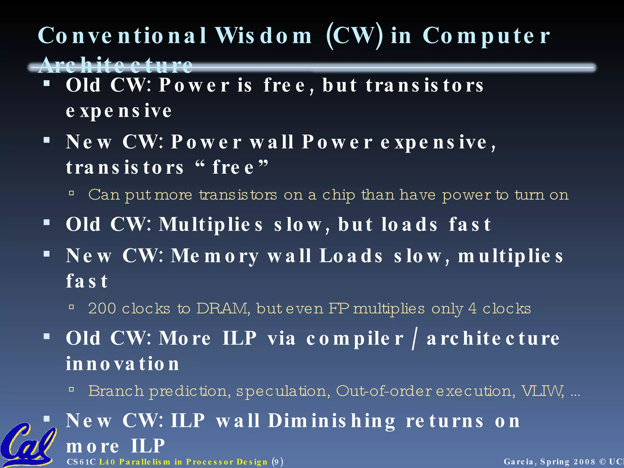 Conventional Wisdom (CW) in Computer Architecture Old CW: Power is free, but transistors expensive New CW: Power wall Power expensive, transistors “free” Can put more transistors on a chip than have power to turn on Old CW: Multiplies slow, but loads fast New CW: Memory wall Loads slow, multiplies fast 200 clocks to DRAM, but even FP multiplies only 4 clocks Old CW: More ILP via compiler / architecture innovation Branch prediction, speculation, Out-of-order execution, VLIW, … New CW: ILP wall Diminishing returns on more ILP Old CW: 2X CPU Performance every 18 months New CW: Power Wall+Memory Wall+ILP Wall = Brick Wall 
