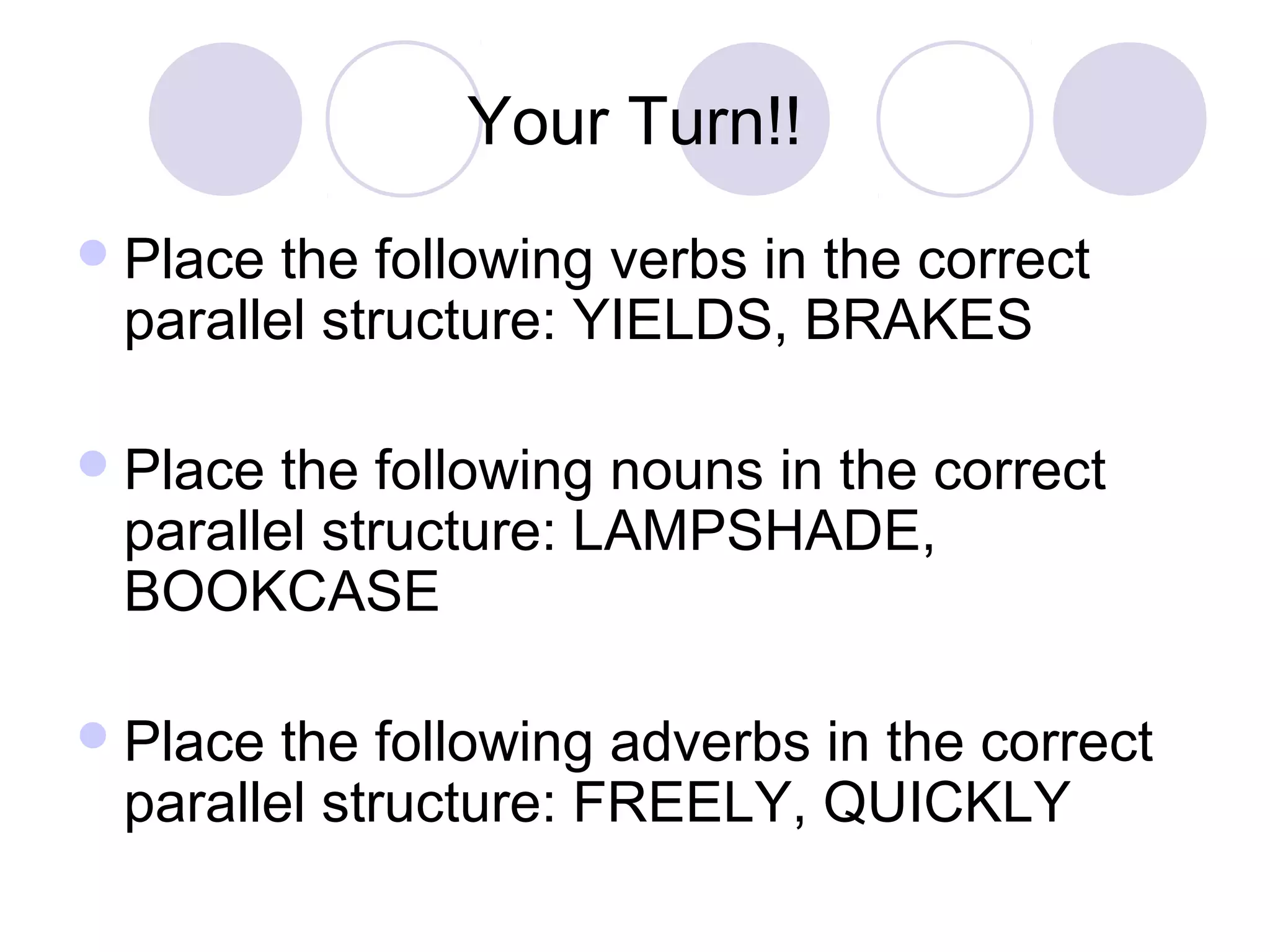 Your Turn!!
Place the following verbs in the correct
parallel structure: YIELDS, BRAKES
Place the following nouns in the correct
parallel structure: LAMPSHADE,
BOOKCASE
Place the following adverbs in the correct
parallel structure: FREELY, QUICKLY
 