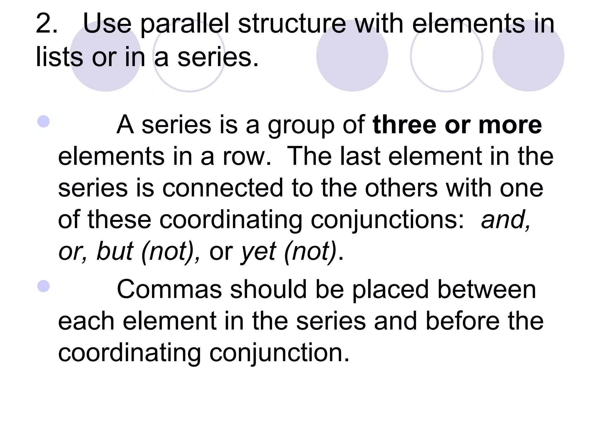 2. Use parallel structure with elements in
lists or in a series.
 A series is a group of three or more
elements in a row. The last element in the
series is connected to the others with one
of these coordinating conjunctions: and,
or, but (not), or yet (not).
 Commas should be placed between
each element in the series and before the
coordinating conjunction.
 