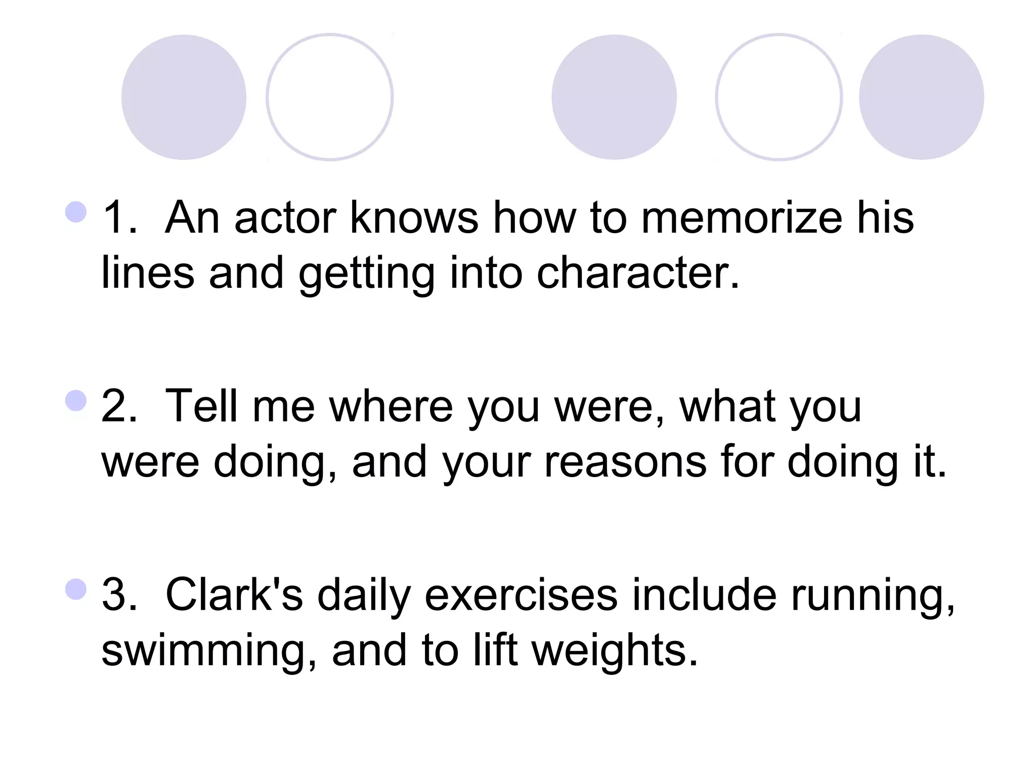 1. An actor knows how to memorize his
lines and getting into character.
2. Tell me where you were, what you
were doing, and your reasons for doing it.
3. Clark's daily exercises include running,
swimming, and to lift weights.
 