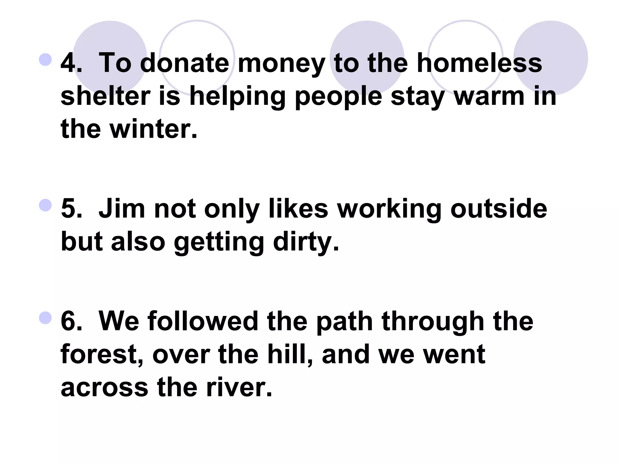 4. To donate money to the homeless
shelter is helping people stay warm in
the winter.
5. Jim not only likes working outside
but also getting dirty.
6. We followed the path through the
forest, over the hill, and we went
across the river.
 