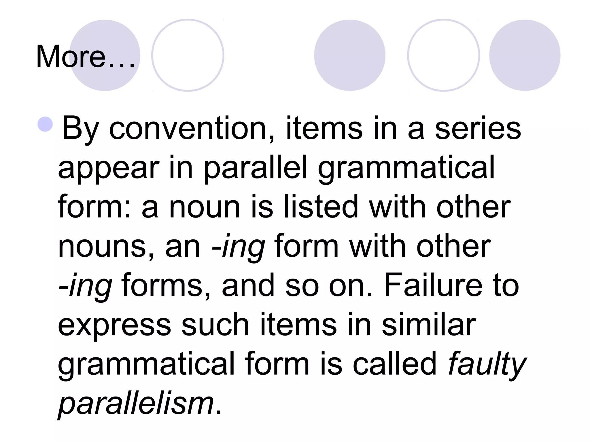 More…
By convention, items in a series
appear in parallel grammatical
form: a noun is listed with other
nouns, an -ing form with other
-ing forms, and so on. Failure to
express such items in similar
grammatical form is called faulty
parallelism.
 