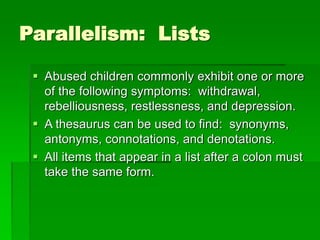 Parallelism: Lists
 Abused children commonly exhibit one or more
of the following symptoms: withdrawal,
rebelliousness, restlessness, and depression.
 A thesaurus can be used to find: synonyms,
antonyms, connotations, and denotations.
 All items that appear in a list after a colon must
take the same form.
 