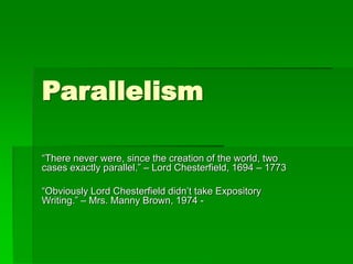 Parallelism
“There never were, since the creation of the world, two
cases exactly parallel.” – Lord Chesterfield, 1694 – 1773
“Obviously Lord Chesterfield didn’t take Expository
Writing.” – Mrs. Manny Brown, 1974 -
 