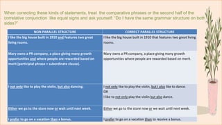 When correcting these kinds of statements, treat the comparative phrases or the second half of the
correlative conjunction like equal signs and ask yourself: “Do I have the same grammar structure on both
sides?”
NON PARALLEL STRUCTURE CORRECT PARALLEL STRUCTURE
I like the big house built in 1910 and features two great
living rooms.
I like the big house built in 1910 that features two great living
rooms.
Mary owns a PR company, a place giving many growth
opportunities and where people are rewarded based on
merit (participial phrase + subordinate clause).
Mary owns a PR company, a place giving many growth
opportunities where people are rewarded based on merit.
I not only like to play the violin, but also dancing. I not only like to play the violin, but I also like to dance.
OR
I like to not only play the violin but also dance.
Either we go to the store now or wait until next week. Either we go to the store now or we wait until next week.
I prefer to go on a vacation than a bonus. I prefer to go on a vacation than to receive a bonus.
 