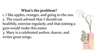 .
What’s the problem?
1. I like apples, oranges, and going to the zoo.
2. The coach advised that I should eat
healthily, exercise regularly, and that joining a
gym would make this easier.
3. Mary is a celebrated author, dancer, and
writes great songs.
 