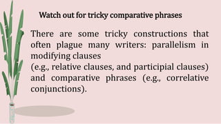 Watch out for tricky comparative phrases
There are some tricky constructions that
often plague many writers: parallelism in
modifying clauses
(e.g., relative clauses, and participial clauses)
and comparative phrases (e.g., correlative
conjunctions).
 
