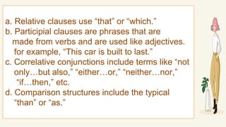 a. Relative clauses use “that” or “which.”
b. Participial clauses are phrases that are
made from verbs and are used like adjectives.
for example, “This car is built to last.”
c. Correlative conjunctions include terms like “not
only…but also,” “either…or,” “neither…nor,”
“if…then,” etc.
d. Comparison structures include the typical
“than” or “as.”
 