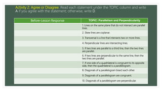 Activity 2: Agree or Disagree. Read each statement under the TOPIC column and write
A if you agree with the statement; otherwise, write D.
Before-Lesson Response TOPIC: Parallelism and Perpendicularity
1. Lines on the same plane that do not intersect are parallel
lines.
2. Skew lines are coplanar.
3. Transversal is a line that intersects two or more lines.
4. Perpendicular lines are intersecting lines.
5. If two lines are parallel to a third line, then the two lines
are parallel.
6. If two lines are perpendicular to the same line, then the
two lines are parallel.
7. If one side of a quadrilateral is congruent to its opposite
side, then the quadrilateral is a parallelogram.
8. Diagonals of a parallelogram bisect each other.
9. Diagonals of a parallelogram are congruent.
10. Diagonals of a parallelogram are perpendicular.
 