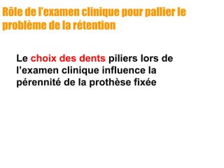 Rôle de l’examen clinique pour pallier le
problème de la rétention
Le choix des dents piliers lors de
l’examen clinique influence la
pérennité de la prothèse fixée
 