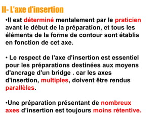 II- L’axe d’insertion
•Il est déterminé mentalement par le praticien
avant le début de la préparation, et tous les
éléments de la forme de contour sont établis
en fonction de cet axe.
• Le respect de l'axe d'insertion est essentiel
pour les préparations destinées aux moyens
d'ancrage d'un bridge . car les axes
d'insertion, multiples, doivent être rendus
parallèles.
•Une préparation présentant de nombreux
axes d’insertion est toujours moins rétentive.
 