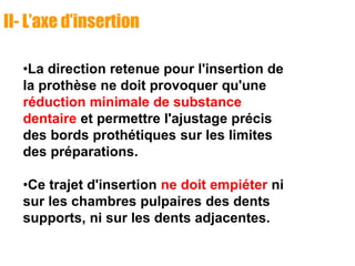 II- L’axe d’insertion
•La direction retenue pour l'insertion de
la prothèse ne doit provoquer qu'une
réduction minimale de substance
dentaire et permettre l'ajustage précis
des bords prothétiques sur les limites
des préparations.
•Ce trajet d'insertion ne doit empiéter ni
sur les chambres pulpaires des dents
supports, ni sur les dents adjacentes.
 
