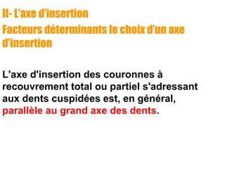 II- L’axe d’insertion
Facteurs déterminants le choix d’un axe
d’insertion
L'axe d'insertion des couronnes à
recouvrement total ou partiel s'adressant
aux dents cuspidées est, en général,
parallèle au grand axe des dents.
 