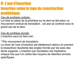 II- L’axe d’insertion
Insertion selon le type de construction
prothétique
Cas de prothèse unitaire:
La mise en place de la prothèse sur la dent se fait selon un
mouvement vertical de translation ; cet axe se confond avec le
grand axe de la dent.
Cas de prothèse plurale:
L’insertion peut se faire soit :
**Par mouvement de translation:
Le choix de l’axe d’insertion est idéalement obtenu en prenant
la bissectrice résultante des angles formés par les axes des
dents supports. L’insertion par translation est impérative
chaque fois que l’on utilise des moyens de rétention annexe
spécifiques.
 