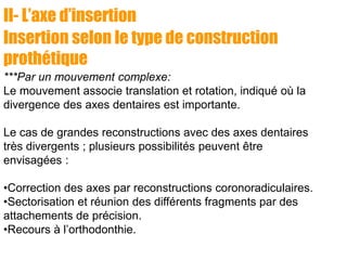 II- L’axe d’insertion
Insertion selon le type de construction
prothétique
***Par un mouvement complexe:
Le mouvement associe translation et rotation, indiqué où la
divergence des axes dentaires est importante.
Le cas de grandes reconstructions avec des axes dentaires
très divergents ; plusieurs possibilités peuvent être
envisagées :
•Correction des axes par reconstructions coronoradiculaires.
•Sectorisation et réunion des différents fragments par des
attachements de précision.
•Recours à l’orthodonthie.
 