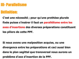 III- Parallelisme
Définition:
C'est une nécessité ; pour qu'une prothèse plurale
fixée puisse s'insérer il faut un parallélisme entre les
axes d'insertions des diverses préparations constituant
les piliers de cette PPF.
Si nous avons une malposition acquise, ou une
divergence entre les préparations et ceci aussi bien
dans le plan sagittal que transversal nous aurons un
problème d'axe d'insertion de la PPF.
 