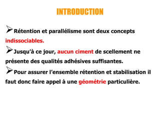 INTRODUCTION
Rétention et parallélisme sont deux concepts
indissociables.
Jusqu’à ce jour, aucun ciment de scellement ne
présente des qualités adhésives suffisantes.
Pour assurer l’ensemble rétention et stabilisation il
faut donc faire appel à une géométrie particulière.
 