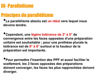 III- Parallelisme
Principes du parallélisme
•Le parallélisme absolu est un idéal vers lequel nous
devons tendre.
•Cependant, une légère tolérance de 3° à 5° de
convergence entre les faces opposées d'une préparation
unitaire est souhaitable ; pour une prothèse plurale la
tolérance est de 6° à 8° surtout si la hauteur de la
préparation est importante.
•Pour permettre l'insertion des PPF et aussi faciliter le
scellement, les 3 faces opposées des préparations
doivent converger, les faces les plus rapprochées doivent
diverger.
 