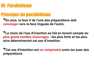 III- Parallelisme
Principes du parallélisme
•En plus, la face V de l'une des préparations doit
converger vers la face linguale de l'autre.
•Le choix de l'axe d'insertion se fait en tenant compte du
plus grand nombre d'ancrages : les plus forts et les plus
sûrs détermineront cet axe d'insertion.
•Cet axe d'insertion est un compromis entre les axes des
préparations.
 