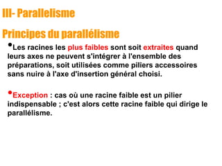 III- Parallelisme
Principes du parallélisme
•Les racines les plus faibles sont soit extraites quand
leurs axes ne peuvent s'intégrer à l'ensemble des
préparations, soit utilisées comme piliers accessoires
sans nuire à l'axe d'insertion général choisi.
•Exception : cas où une racine faible est un pilier
indispensable ; c'est alors cette racine faible qui dirige le
parallélisme.
 