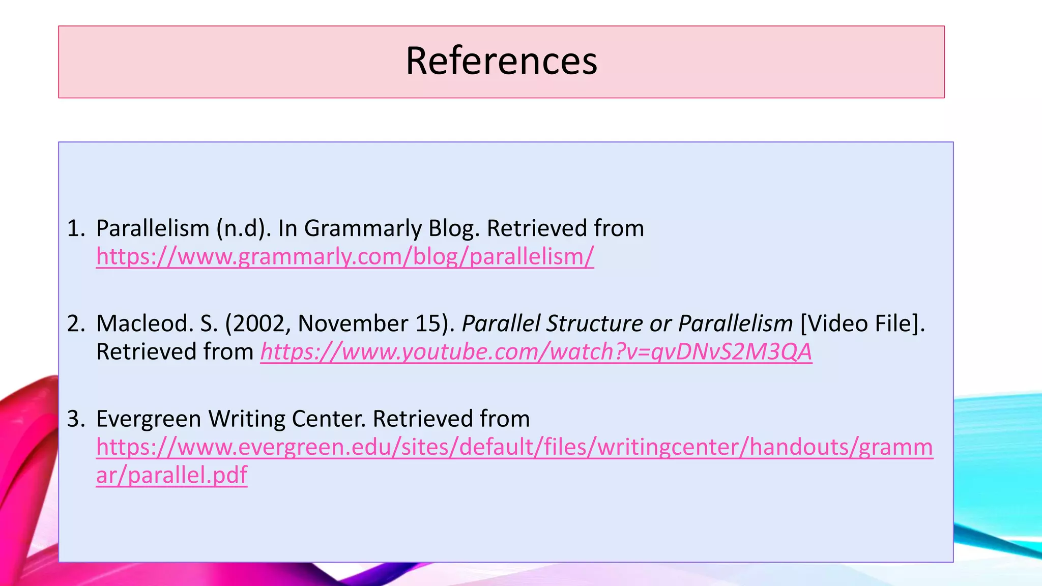 References
1. Parallelism (n.d). In Grammarly Blog. Retrieved from
https://www.grammarly.com/blog/parallelism/
2. Macleod. S. (2002, November 15). Parallel Structure or Parallelism [Video File].
Retrieved from https://www.youtube.com/watch?v=qvDNvS2M3QA
3. Evergreen Writing Center. Retrieved from
https://www.evergreen.edu/sites/default/files/writingcenter/handouts/gramm
ar/parallel.pdf
 