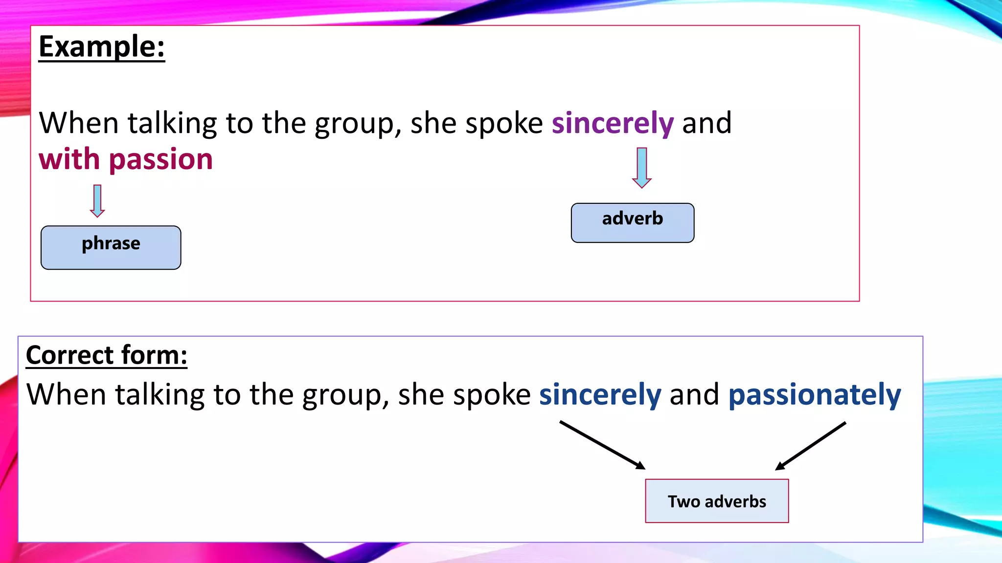 Example:
When talking to the group, she spoke sincerely and
with passion
Correct form:
When talking to the group, she spoke sincerely and passionately
adverb
phrase
Two adverbs
 