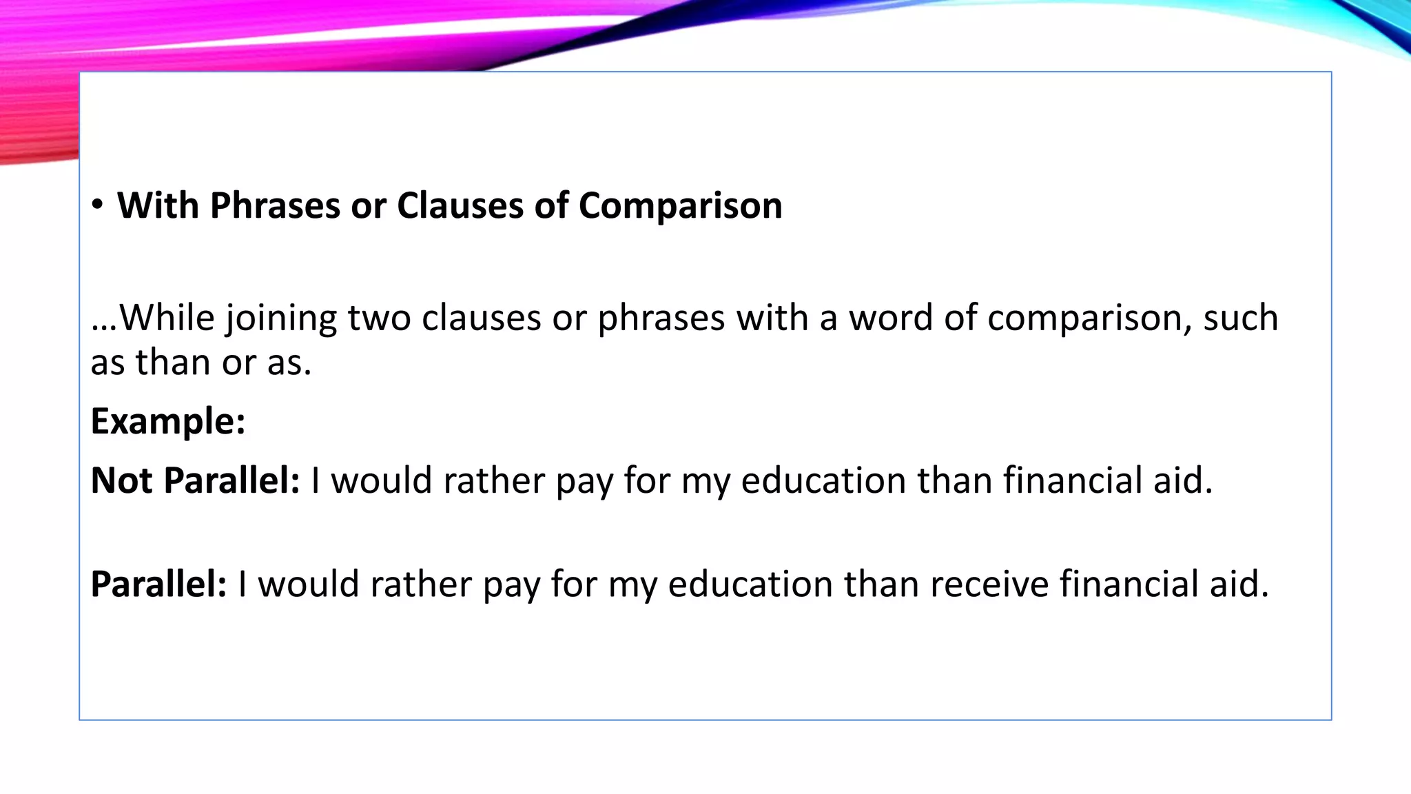 • With Phrases or Clauses of Comparison
…While joining two clauses or phrases with a word of comparison, such
as than or as.
Example:
Not Parallel: I would rather pay for my education than financial aid.
Parallel: I would rather pay for my education than receive financial aid.
 