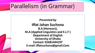 Parallelism (in Grammar)
Presented by
Iffat Jahan Suchona
B.A (Honours),
M.A (Applied Linguistics and E.L.T )
Department of English
University of Dhaka
Contact: 01681444197
E-mail: iffatsuchona@gmail.Com
 